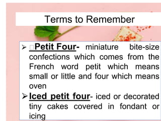 Terms to Remember
⮚ Petit Four- miniature bite-size
confections which comes from the
French word petit which means
small or little and four which means
oven
⮚Iced petit four- iced or decorated
tiny cakes covered in fondant or
icing
 