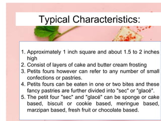 Typical Characteristics:
1. Approximately 1 inch square and about 1.5 to 2 inches
high
2. Consist of layers of cake and butter cream frosting
3. Petits fours however can refer to any number of small
confections or pastries.
4. Petits fours can be eaten in one or two bites and these
fancy pastries are further divided into "sec" or "glacé".
5. The petit four "sec" and "glacé" can be sponge or cake
based, biscuit or cookie based, meringue based,
marzipan based, fresh fruit or chocolate based.
 