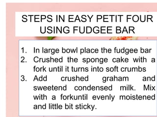 STEPS IN EASY PETIT FOUR
USING FUDGEE BAR
1. In large bowl place the fudgee bar
2. Crushed the sponge cake with a
fork until it turns into soft crumbs
3. Add crushed graham and
sweetend condensed milk. Mix
with a forkuntil evenly moistened
and little bit sticky.
 