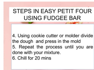 STEPS IN EASY PETIT FOUR
USING FUDGEE BAR
4. Using cookie cutter or molder divide
the dough and press in the mold
5. Repeat the process until you are
done with your mixture.
6. Chill for 20 mins
 