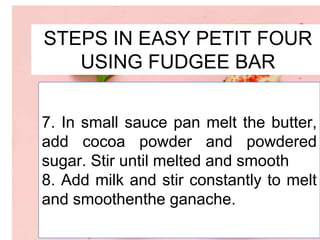 STEPS IN EASY PETIT FOUR
USING FUDGEE BAR
7. In small sauce pan melt the butter,
add cocoa powder and powdered
sugar. Stir until melted and smooth
8. Add milk and stir constantly to melt
and smoothenthe ganache.
 
