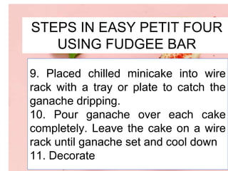 STEPS IN EASY PETIT FOUR
USING FUDGEE BAR
9. Placed chilled minicake into wire
rack with a tray or plate to catch the
ganache dripping.
10. Pour ganache over each cake
completely. Leave the cake on a wire
rack until ganache set and cool down
11. Decorate
 