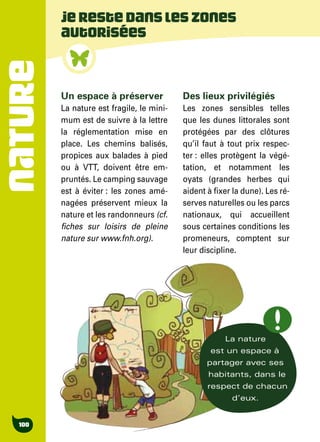 NATURE
100
Jerestedansleszones
autorisées
Un espace à préserver
La nature est fragile, le mini-
mum est de suivre à la lettre
la réglementation mise en
place. Les chemins balisés,
propices aux balades à pied
ou à VTT, doivent être em-
pruntés. Le camping sauvage
est à éviter : les zones amé-
nagées préservent mieux la
nature et les randonneurs (cf.
fiches sur loisirs de pleine
nature sur www.fnh.org).
Des lieux privilégiés
Les zones sensibles telles
que les dunes littorales sont
protégées par des clôtures
qu’il faut à tout prix respec-
ter : elles protègent la végé-
tation, et notamment les
oyats (grandes herbes qui
aident à fixer la dune). Les ré-
serves naturelles ou les parcs
nationaux, qui accueillent
sous certaines conditions les
promeneurs, comptent sur
leur discipline.
La nature
est un espace à
partager avec ses
habitants, dans le
respect de chacun
d’eux.
 