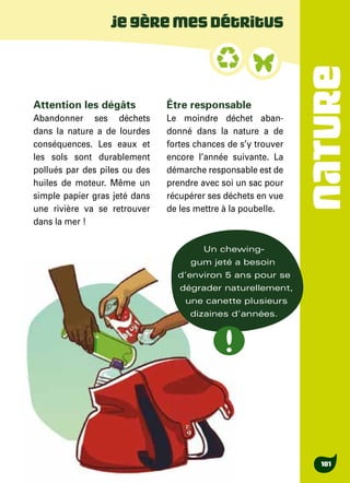 NATURE
101
Attention les dégâts
Abandonner ses déchets
dans la nature a de lourdes
conséquences. Les eaux et
les sols sont durablement
pollués par des piles ou des
huiles de moteur. Même un
simple papier gras jeté dans
une rivière va se retrouver
dans la mer !
Être responsable
Le moindre déchet aban-
donné dans la nature a de
fortes chances de s’y trouver
encore l’année suivante. La
démarche responsable est de
prendre avec soi un sac pour
récupérer ses déchets en vue
de les mettre à la poubelle.
Jegèremesdétritus
Un chewing-
gum jeté a besoin
d’environ 5 ans pour se
dégrader naturellement,
une canette plusieurs
dizaines d’années.
 