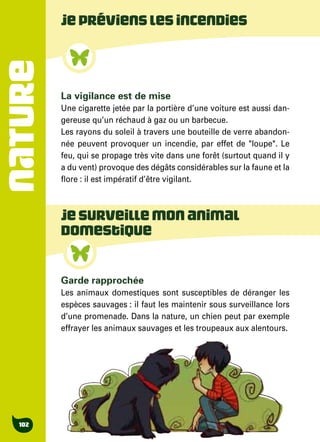 NATURE
102
Garde rapprochée
Les animaux domestiques sont susceptibles de déranger les
espèces sauvages : il faut les maintenir sous surveillance lors
d’une promenade. Dans la nature, un chien peut par exemple
effrayer les animaux sauvages et les troupeaux aux alentours.
Jeprévienslesincendies
La vigilance est de mise
Une cigarette jetée par la portière d’une voiture est aussi dan-
gereuse qu’un réchaud à gaz ou un barbecue.
Les rayons du soleil à travers une bouteille de verre abandon-
née peuvent provoquer un incendie, par effet de "loupe". Le
feu, qui se propage très vite dans une forêt (surtout quand il y
a du vent) provoque des dégâts considérables sur la faune et la
flore : il est impératif d’être vigilant.
Jesurveillemonanimal
domestique
 