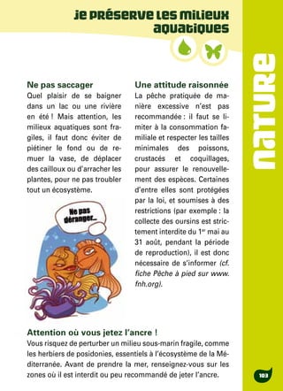 NATURE
103
Jepréservelesmilieux
aquatiques
Ne pas saccager
Quel plaisir de se baigner
dans un lac ou une rivière
en été ! Mais attention, les
milieux aquatiques sont fra-
giles, il faut donc éviter de
piétiner le fond ou de re-
muer la vase, de déplacer
des cailloux ou d’arracher les
plantes, pour ne pas troubler
tout un écosystème.
Une attitude raisonnée
La pêche pratiquée de ma-
nière excessive n’est pas
recommandée : il faut se li-
miter à la consommation fa-
miliale et respecter les tailles
minimales des poissons,
crustacés et coquillages,
pour assurer le renouvelle-
ment des espèces. Certaines
d’entre elles sont protégées
par la loi, et soumises à des
restrictions (par exemple : la
collecte des oursins est stric-
tement interdite du 1er
mai au
31 août, pendant la période
de reproduction), il est donc
nécessaire de s’informer (cf.
fiche Pêche à pied sur www.
fnh.org).
Attention où vous jetez l’ancre !
Vous risquez de perturber un milieu sous-marin fragile, comme
les herbiers de posidonies, essentiels à l’écosystème de la Mé-
diterranée. Avant de prendre la mer, renseignez-vous sur les
zones où il est interdit ou peu recommandé de jeter l’ancre.
 