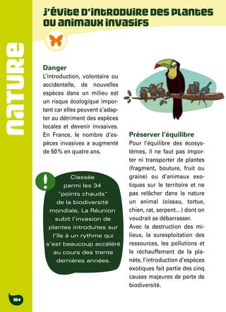 NATURE
104
Danger
L’introduction, volontaire ou
accidentelle, de nouvelles
espèces dans un milieu est
un risque écologique impor-
tant car elles peuvent s’adap-
ter au détriment des espèces
locales et devenir invasives.
En France, le nombre d’es-
pèces invasives a augmenté
de 50 % en quatre ans.
Préserver l’équilibre
Pour l’équilibre des écosys-
tèmes, il ne faut pas impor-
ter ni transporter de plantes
(fragment, bouture, fruit ou
graine) ou d’animaux exo-
tiques sur le territoire et ne
pas relâcher dans la nature
un animal (oiseau, tortue,
chien, rat, serpent…) dont on
voudrait se débarrasser.
Avec la destruction des mi-
lieux, la surexploitation des
ressources, les pollutions et
le réchauffement de la pla-
nète, l’introduction d’espèces
exotiques fait partie des cinq
causes majeures de perte de
biodiversité.
J’évited’introduiredesplantes
ouanimauxinvasifs
Classée
parmi les 34
"points chauds"
de la biodiversité
mondiale, La Réunion
subit l’invasion de
plantes introduites sur
l’île à un rythme qui
s’est beaucoup accéléré
au cours des trente
dernières années.
 