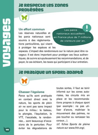VOYAGES
106
Jerespecteleszones
protégées
Un effort commun
Les réserves naturelles et
les parcs nationaux sont
soumis à des réglementa-
tions particulières, qui visent
à protéger les espèces et les
espaces. L’impact des randonneurs sur la nature peut être ra-
vageur. Il est donc important pour protéger ces lieux authen-
tiques, de suivre scrupuleusement les recommandations, et de
payer, le cas échéant, les taxes qui participent à leur entretien.
Les parcs
nationaux accueillent
en France plus de 7 millions
de visiteurs par an.
Jepratiqueunsportadapté
Chasser l’égoïsme
Parce qu’ils sont pratiqués
en contact direct avec la
nature, les sports de plein
air ne sont pas sans impact
pour le milieu : le bateau,
la plongée, l’équitation, le
VTT, l’escalade, la randon-
née… sont beaucoup d’occa-
sions de le perturber. Pour
éviter les dégradations de
toutes sortes, il faut se tenir
informé sur les zones auto-
risées, les circuits mis en
place et les recommanda-
tions propres à chaque sport
(par exemple : ne pas uti-
liser d’ancre, maîtriser le
mouvement des palmes, ne
pas toucher ou ramasser les
coraux…).
(cf. fiches Sports de pleine
nature sur www.fnh.org).
 