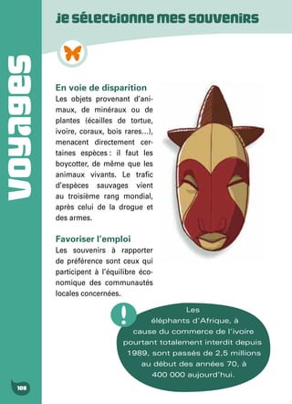 VOYAGES
108
En voie de disparition
Les objets provenant d’ani-
maux, de minéraux ou de
plantes (écailles de tortue,
ivoire, coraux, bois rares…),
menacent directement cer-
taines espèces : il faut les
boycotter, de même que les
animaux vivants. Le trafic
d’espèces sauvages vient
au troisième rang mondial,
après celui de la drogue et
des armes.
Favoriser l’emploi
Les souvenirs à rapporter
de préférence sont ceux qui
participent à l’équilibre éco-
nomique des communautés
locales concernées.
Jesélectionnemessouvenirs
Les
éléphants d’Afrique, à
cause du commerce de l’ivoire
pourtant totalement interdit depuis
1989, sont passés de 2,5 millions
au début des années 70, à
400 000 aujourd’hui.
 