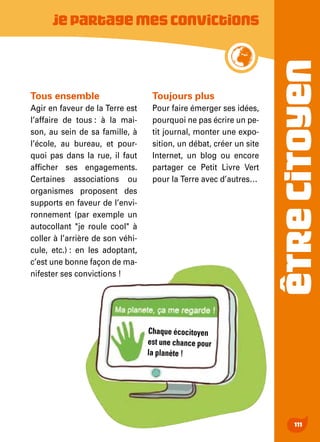 ÊTRECITOYEN
111
Jepartagemesconvictions
Tous ensemble
Agir en faveur de la Terre est
l’affaire de tous : à la mai-
son, au sein de sa famille, à
l’école, au bureau, et pour-
quoi pas dans la rue, il faut
afficher ses engagements.
Certaines associations ou
organismes proposent des
supports en faveur de l’envi-
ronnement (par exemple un
autocollant "je roule cool" à
coller à l’arrière de son véhi-
cule, etc.) : en les adoptant,
c’est une bonne façon de ma-
nifester ses convictions !
Toujours plus
Pour faire émerger ses idées,
pourquoi ne pas écrire un pe-
tit journal, monter une expo-
sition, un débat, créer un site
Internet, un blog ou encore
partager ce Petit Livre Vert
pour la Terre avec d’autres…
Chaque écocitoyen
est une chance pour
la planète !
 