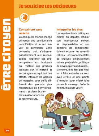 ÊTRECITOYEN
112
Jesollicitelesdécideurs
Convaincre sans
relâche
Vouloir que le monde change
demande une persévérance
dans l’action et un fort pou-
voir de conviction. Cette
démarche doit s’adresser
prioritairement aux respon-
sables : exprimer ses pré-
occupations aux fabricants
qui mettent des produits
toxiques sur le marché et
encourager ceux qui font des
efforts, informer les gérants
de magasins pour qu’ils dif-
fusent des produits plus
respectueux de l’environne-
ment… et bien sûr, aler-
ter les associations de
consommateurs.
Interpeller les élus
Les représentants politiques,
maires ou députés (choisir
son interlocuteur suivant
sa responsabilité et son
domaine de compétence)
doivent écouter les revendi-
cations environnementales
de chacun : aménagement
urbain, projet de loi, politique
de développement durable…
là encore, il ne faut pas hési-
ter à faire entendre sa voix,
avec civilité et une pointe
d’humour, pour mieux faire
passer le message. Enfin, le
minimum est de voter !
 