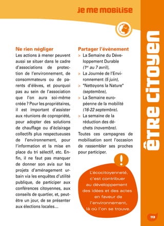 ÊTRECITOYEN
113
Jememobilise
Ne rien négliger
Les actions à mener peuvent
aussi se situer dans le cadre
d’associations de protec-
tion de l’environnement, de
consommateurs ou de pa-
rents d’élèves, et pourquoi
pas au sein de l’association
que l’on aura soi-même
créée ? Pour les propriétaires,
il est important d’assister
aux réunions de copropriété,
pour adopter des solutions
de chauffage ou d’éclairage
collectifs plus respectueuses
de l’environnement, pour
l’information et la mise en
place du tri sélectif, etc. En-
fin, il ne faut pas manquer
de donner son avis sur les
projets d’aménagement ur-
bain via les enquêtes d’utilité
publique, de participer aux
conférences citoyennes, aux
conseils de quartier, et, peut-
être un jour, de se présenter
aux élections locales…
Partager l’évènement
>	 La Semaine du Déve-
loppement Durable
(1er
au 7 avril),
>	 La Journée de l’Envi-
ronnement (5 juin),
>	 "Nettoyons la Nature"
(septembre),
>	 La Semaine euro-
péenne de la mobilité
(16-22 septembre).
>	 La semaine de la
réduction des dé-
chets (novembre).
Toutes ces campagnes de
mobilisation sont l’occasion
de rassembler ses proches
pour participer.
L’écocitoyenneté,
c’est contribuer
au développement
des idées et des actes
en faveur de
l’environnement,
là où l’on se trouve.
 