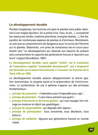 121
Le développement durable
Pendant longtemps, les hommes ont géré la planète sans prêter atten-
tion à son fragile équilibre. On a pollué (l’air, l’eau, le sol…), surexploité
les ressources (forêts, matières premières, énergies fossiles…), fait dis-
paraître de nombreuses espèces de plantes et d’animaux. Maintenant,
on sait que ce comportement est dangereux pour la survie de l’Homme
sur la planète. Désormais, une prise de conscience est en cours pour
tendre vers "un développement qui réponde aux besoins du présent
sans compromettre la capacité des générations futures à répondre aux
leurs" (rapport Brundtland, 1987).
Le développement durable, aussi appelé "viable", est la traduction
de l’expression anglaise "sustainable development", qui a largement
été formulée sur la scène internationale à l’occasion du Sommet de la
Terre à Rio en 1992.
Le développement durable associe obligatoirement la bonne ges-
tion économique, le progrès social et la préservation de l’environne-
ment. La combinaison de ces 3 sphères s’appuie sur des principes
fondamentaux :
>	 principe de précaution : n’attendons pas l’irréparable pour agir ;
>	 principe de prévention : il vaut mieux prévenir que guérir ;
>	 principe d’économie et de bonne gestion : qui veut voyager loin mé-
nage sa monture et réduit ses gaspillages ;
>	 principe de responsabilité : qui dégrade doit réparer ;
>	principe de participation : tous concernés, tous décideurs, tous
acteurs ;
>	 principe de solidarité : léguons aux générations futures un monde
viable.
 