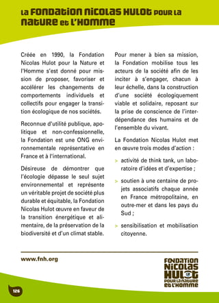 126
Créée en 1990, la Fondation
Nicolas Hulot pour la Nature et
l'Homme s’est donné pour mis-
sion de proposer, favoriser et
accélérer les changements de
comportements individuels et
collectifs pour engager la transi-
tion écologique de nos sociétés.
Reconnue d'utilité publique, apo-
litique et non-confessionnelle,
la Fondation est une ONG envi-
ronnementale représentative en
France et à l'international.
Désireuse de démontrer que
l’écologie dépasse le seul sujet
environnemental et représente
un véritable projet de société plus
durable et équitable, la Fondation
Nicolas Hulot œuvre en faveur de
la transition énergétique et ali-
mentaire, de la préservation de la
biodiversité et d’un climat stable.
Pour mener à bien sa mission,
la Fondation mobilise tous les
acteurs de la société afin de les
inciter à s’engager, chacun à
leur échelle, dans la construction
d’une société écologiquement
viable et solidaire, reposant sur
la prise de conscience de l’inter-
dépendance des humains et de
l’ensemble du vivant.
La Fondation Nicolas Hulot met
en œuvre trois modes d’action :
>	 activité de think tank, un labo-
ratoire d’idées et d’expertise ;
>	 soutien à une centaine de pro-
jets associatifs chaque année
en France métropolitaine, en
outre-mer et dans les pays du
Sud ;
>	 sensibilisation et mobilisation
citoyenne.
La Fondationnicolashulotpourla
Nature et l’Homme
www.fnh.org
 