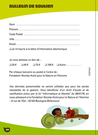 128
Nom  . . . . . . . . . . . . . . . . . . . . . . . . . . . . . . . . . . . . . . . . . . . . . . . .
Prénom  . . . . . . . . . . . . . . . . . . . . . . . . . . . . . . . . . . . . . . . . . . . . .
Code Postal  . . . . . . . . . . . . . . . . . . . . . . . . . . . . . . . . . . . . . . . . . .
Ville  . . . . . . . . . . . . . . . . . . . . . . . . . . . . . . . . . . . . . . . . . . . . . . . .
Email  . . . . . . . . . . . . . . . . . . . . . . . . . . . . . . . . . . . . . . . . . . . . . . .
Je m’inscris à la lettre d’information électronique
Je vous adresse un don de :
20 €	 40 €	 75 €	 100 €	 Autre : . . . . . . . . . . .
Par chèque bancaire ou postal à l’ordre de :
Fondation Nicolas Hulot pour la Nature et l'Homme
Vos données personnelles ne seront utilisées que pour les seules
nécessités de la gestion. Vous bénéficiez d’un droit d’accès et de
rectification prévu par la loi "informatique et libertés" du 06/01/78, en
vous adressant à la Fondation Nicolas Hulot pour la Nature et l'Homme
– 6 rue de l’Est – 92100 Boulogne-Billancourt.
Bulletindesoutien
CC2012LV
 