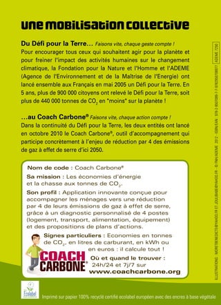 ILLUSTRATIONS:MORETBENEDICTE@YAHOO.FRETJOULIBABE@YAHOO.FR-©FNH/ADEME2012-ISBN/EAN:978-2-9507089-7-7-9782950708977ADEME7250
Imprimé sur papier 100% recyclé certifié ecolabel européen avec des encres à base végétale
Unemobilisationcollective
Du Défi pour la Terre… Faisons vite, chaque geste compte !
Pour encourager tous ceux qui souhaitent agir pour la planète et
pour freiner l'impact des activités humaines sur le changement
climatique, la Fondation pour la Nature et l'Homme et l'ADEME
(Agence de l'Environnement et de la Maîtrise de l'Energie) ont
lancé ensemble aux Français en mai 2005 un Défi pour la Terre. En
5 ans, plus de 900 000 citoyens ont relevé le Défi pour la Terre, soit
plus de 440 000 tonnes de CO2
en "moins" sur la planète !
…au Coach Carbone®
Faisons vite, chaque action compte !
Dans la continuité du Défi pour la Terre, les deux entités ont lancé
en octobre 2010 le Coach Carbone®
, outil d’accompagnement qui
participe concrètement à l’enjeu de réduction par 4 des émissions
de gaz à effet de serre d’ici 2050.
Nom de code : Coach Carbone®
Sa mission : Les économies d’énergie
et la chasse aux tonnes de CO2
.
Son profil : Application innovante conçue pour
accompagner les ménages vers une réduction
par 4 de leurs émissions de gaz à effet de serre,
grâce à un diagnostic personnalisé de 4 postes
(logement, transport, alimentation, équipement)
et des propositions de plans d’actions.
Signes particuliers : Economies en tonnes
de CO2
, en litres de carburant, en kWh ou
en euros : il calcule tout !
Où et quand le trouver :
24h/24 et 7j/7 sur
www.coachcarbone.org
 