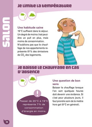 14
SALON Jelimitelatempérature
Jebaisselechauffageencas
d’absence
Une habitude saine
19 °C suffisent dans le séjour.
Un degré de moins c'est peut-
être un pull en plus, mais
moins de consommation.
N'oublions pas que le chauf-
fage de nos appartements re-
présente 81 % des émissions
de CO2
des logements.
Une question de bon
sens
Baisser le chauffage lorsque
l’on sort quelques heures
doit devenir une évidence. Si
c’est pour plusieurs jours, il
faut prendre soin de le mettre
hors gel (8 °C en général).
Passer de 20 °C à 19 °C
représente 7 % de
consommation
d’énergie en moins.
 
