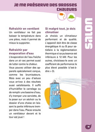 SALON
19
Rafraîchir en ventilant
Un ventilateur ne fait pas
baisser la température dans
une pièce, mais il permet de
mieux la supporter.
Rafraîchir par
évaporation d'eau
L’évaporation de l’eau fraîche
dans un air sec permet aussi
de lutter contre la chaleur.
Vous pouvez utiliser des ap-
pareils spécialement conçus,
comme les brumisateurs.
Mais avec un peu d’astuce
vous arrivez à des résultats
aussi satisfaisants. Il suffit
d'humidifier le carrelage ou
de remplir une bassine d’eau,
d’y tremper une serviette, de
la poser sur un séchoir ou le
dossier d’une chaise en lais-
sant la partie inférieure trem-
per dans l’eau. Placez ensuite
un ventilateur devant et le
tour est joué !
Si malgré tout, je dois
climatiser
Je choisis un climatiseur
performant et de qualité.
L'appareil doit être de classe
énergétique A ou B pour sa-
tisfaire à la réglementation
thermique si sa puissance est
inférieure à 12 kW. Pour les
autres, choisissez-le avec un
coefficient de performance le
plus élevé possible (c'est-à-
dire > 3).
Jemepréservedesgrosses
chaleurs
 