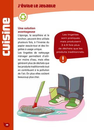 CUISINE
20
J’évitelejetable
Une solution
avantageuse
L’éponge, la serpillière et le
torchon, peuvent être utilisés
plusieurs fois, à l’inverse du
papier essuie-tout et des lin-
gettes à usage unique.
Les lingettes de nettoyage
ménager permettent d’utili-
ser moins d’eau, mais elles
génèrent plus de déchets que
les produits traditionnels tout
en contribuant à la pollution
de l’air. En plus elles coûtent
beaucoup plus cher.
Les lingettes
sont pratiques
mais produisent
3 à 6 fois plus
de déchets que les
produits traditionnels.
 