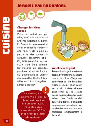 CUISINE
26
Changer les idées
reçues
L’eau du robinet est po-
table, sauf avis contraire de
l'Agence Régionale de Santé.
En France, la consommation
d’eau en bouteille représente
des milliers de kilomètres
parcourus, des tonnes de
carburant consommé et de
CO2
émis avant d’arriver sur
notre table. Sans compter
les milliards de bouteilles
plastique qui en résultent et
qui augmentent le volume
des poubelles. Seules 5 bou-
teilles sur 10 sont recyclées :
pensez à les trier !
Améliorer le goût
Pour retirer le goût de chlore,
on peut verser l'eau dans une
carafe, le chlore s’évaporant
au contact de l'air. Les adou-
cisseurs d'eau sont réser-
vés au circuit d'eau chaude,
pour éviter que le calcaire
ne se dépose dans les sani-
taires. L'eau froide ne doit
pas être adoucie, c'est-à-dire
débarrassée du calcaire, car
ce dernier contient des sels
minéraux indispensables à
la santé.
Jeboisl’eaudurobinet
En France, 1 %
seulement de l’eau du
robinet est destinée
à la boisson. L’eau
minérale coûte
au minimum 50 fois
plus cher que l’eau
du robinet.
 