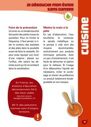 CUISINE
27
Jedébouchemonévier
sansdanger
Faire de la prévention
Un évier ou un lavabo bouché
fait partie des petits tracas du
quotidien. Pour en limiter la
fréquence, il faut penser à vi-
der le contenu des assiettes
et des plats dans la poubelle
avant de faire la vaisselle. On
peut aussi équiper son évier
d’une crépine : placée sur
l’orifice, elle retient les dé-
chets avant qu’ils ne tombent
dans la canalisation.
Mettre la main à la
pâte
En cas d’obstruction, l’eau
bouillante, la ventouse,
la spirale métallique ou
la pompe à vide sont des
moyens recommandés,
contrairement aux produits
chimiques polluants. Avec
un peu d’entraînement, il est
facile de démonter le siphon
pour le nettoyer. Si l’usage
d’un déboucheur liquide est
nécessaire, éviter le surdo-
sage et choisir de préférence
un produit totalement biodé-
gradable et non toxique.En France, les
stations d'épuration
décontaminent 54 %
des eaux usées
(source www.
lesagencesdeleau.fr)
80 % des pollutions
marines sont d'origine
terrestre.
 