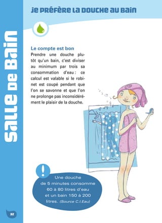 SALLEDEBAIN
32
Jepréfèreladoucheaubain
Une douche
de 5 minutes consomme
60 à 80 litres d’eau
et un bain 150 à 200
litres. (Source C.I.Eau)
Le compte est bon
Prendre une douche plu-
tôt qu’un bain, c’est diviser
au minimum par trois sa
consommation d’eau : ce
calcul est valable si le robi-
net est coupé pendant que
l’on se savonne et que l’on
ne prolonge pas inconsidéré-
ment le plaisir de la douche.
 