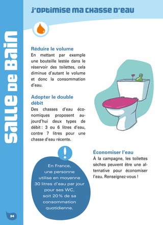 SALLEDEBAIN
34
Réduire le volume
En mettant par exemple
une bouteille lestée dans le
réservoir des toilettes, cela
diminue d’autant le volume
et donc la consommation
d’eau.
Adopter le double
débit
Des chasses d’eau éco-
nomiques proposent au-
jourd’hui deux types de
débit : 3 ou 6 litres d’eau,
contre 7 litres pour une
chasse d’eau récente.
J’optimisemachassed’eau
En France,
une personne
utilise en moyenne
30 litres d’eau par jour
pour ses WC,
soit 20 % de sa
consommation
quotidienne.
Économiser l’eau
À la campagne, les toilettes
sèches peuvent être une al-
ternative pour économiser
l’eau. Renseignez-vous !
 