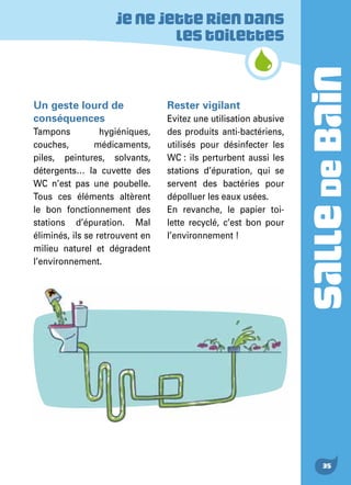 SALLEDEBAIN
35
Un geste lourd de
conséquences
Tampons hygiéniques,
couches, médicaments,
piles, peintures, solvants,
détergents… la cuvette des
WC n’est pas une poubelle.
Tous ces éléments altèrent
le bon fonctionnement des
stations d’épuration. Mal
éliminés, ils se retrouvent en
milieu naturel et dégradent
l’environnement.
Rester vigilant
Evitez une utilisation abusive
des produits anti-bactériens,
utilisés pour désinfecter les
WC : ils perturbent aussi les
stations d’épuration, qui se
servent des bactéries pour
dépolluer les eaux usées.
En revanche, le papier toi-
lette recyclé, c’est bon pour
l’environnement !
Jenejetteriendans
lestoilettes
 