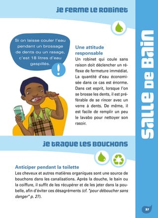 SALLEDEBAIN
37
Jefermelerobinet
Jetraquelesbouchons
Une attitude
responsable
Un robinet qui coule sans
raison doit déclencher un ré-
flexe de fermeture immédiat.
La quantité d’eau économi-
sée dans ce cas est énorme.
Dans cet esprit, lorsque l’on
se brosse les dents, il est pré-
férable de se rincer avec un
verre à dents. De même, il
est facile de remplir un peu
le lavabo pour nettoyer son
rasoir.
Anticiper pendant la toilette
Les cheveux et autres matières organiques sont une source de
bouchons dans les canalisations. Après la douche, le bain ou
la coiffure, il suffit de les récupérer et de les jeter dans la pou-
belle, afin d’éviter ces désagréments (cf. "pour déboucher sans
danger" p. 27).
Si on laisse couler l’eau
pendant un brossage
de dents ou un rasage,
c'est 18 litres d'eau
gaspillés.
 