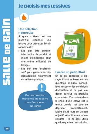 SALLEDEBAIN
38
Une sélection
rigoureuse
À quels critères doit au-
jourd’hui répondre une
lessive pour préserver l’envi-
ronnement ?
>	Elle doit être concen-
trée (moins de produit et
moins d’emballage pour
une même efficacité de
lavage).
>	Elle doit être "écolabeli-
sée" pour garantir sa bio-
dégradabilité, notamment
en milieu aquatique.
Encore un petit effort
En ce qui concerne le do-
sage, il faut se baser sur les
quantités minima conseil-
lées, respecter les conditions
d'utilisation et ne pas sur-
doser, surtout les produits
concentrés. L’important dans
le choix d’une lessive est le
temps qu’elle met pour se
dégrader complètement.
Moins de 28 jours est un bon
objectif. Attention aux adou-
cissants ! ils ne sont utiles
que lorsque l'eau est calcaire.
Jechoisismeslessives
Consommation
moyenne de lessive
d'un Européen :
12 kg/an
 