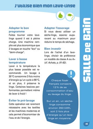 SALLEDEBAIN
39
Adopter le bon
programme
Faites tourner votre lave-
linge quand il est à pleine
charge. Une machine rem-
plie est plus économique que
2 lavages en touche "éco" ou
"demi-charge".
Laver à basse
température
Laver à la température la
plus basse possible est re-
commandé.  Un lavage à
30 °C consomme 3 fois moins
d'énergie qu’un cycle à 90 °C,
et en plus, il préserve le
linge. Certaines lessives per-
formantes permettent même
de laver à froid !
Éviter le pré-lavage
Cette opération est rarement
nécessaire avec les textiles
et les machines modernes et
cela permet d'économiser de
l'eau et de l'énergie.
Adapter l'essorage
Si vous devez utiliser un
sèche-linge, essorez aupa-
ravant au maximum pour
réduire le temps de séchage.
Bien investir
Lors de l’achat d’un lave-
linge, choisir de préférence
un modèle de classe A ou A+
(cf. Achats, p. 81-82).
J’utilisebienmonlave-linge
Chaque foyer
français consacre
12 % de sa
consommation d’eau
au lavage du linge.
Sur un an, un sèche-
linge consomme
environ 350 kWh,
soit 2 fois plus
d’énergie qu’un lave-
linge en moyenne.
 