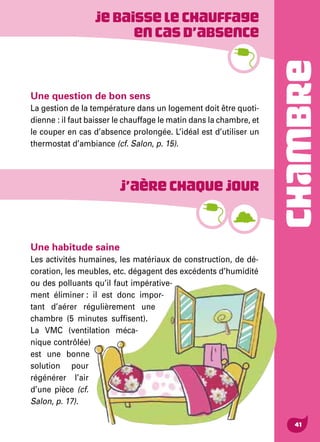 CHAMBRE
41
Jebaisselechauffage
encasd’absence
Une habitude saine
Les activités humaines, les matériaux de construction, de dé-
coration, les meubles, etc. dégagent des excédents d’humidité
ou des polluants qu’il faut impérative-
ment éliminer : il est donc impor-
tant d’aérer régulièrement une
chambre (5 minutes suffisent).
La VMC (ventilation méca-
nique contrôlée)
est une bonne
solution pour
régénérer l’air
d’une pièce (cf.
Salon, p. 17).
J’aèrechaquejour
Une question de bon sens
La gestion de la température dans un logement doit être quoti-
dienne : il faut baisser le chauffage le matin dans la chambre, et
le couper en cas d’absence prolongée. L’idéal est d’utiliser un
thermostat d’ambiance (cf. Salon, p. 15).
 
