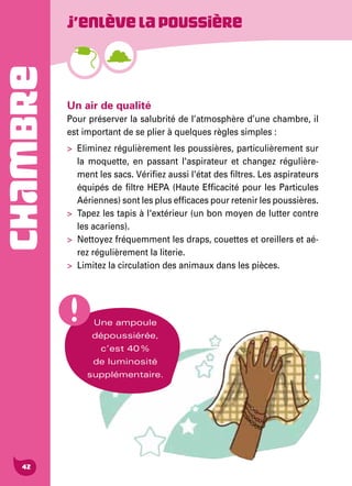 CHAMBRE
42
Un air de qualité
Pour préserver la salubrité de l’atmosphère d’une chambre, il
est important de se plier à quelques règles simples :
>	 Eliminez régulièrement les poussières, particulièrement sur
la moquette, en passant l'aspirateur et changez régulière-
ment les sacs. Vérifiez aussi l'état des filtres. Les aspirateurs
équipés de filtre HEPA (Haute Efficacité pour les Particules
Aériennes) sont les plus efficaces pour retenir les poussières.
>	 Tapez les tapis à l'extérieur (un bon moyen de lutter contre
les acariens).
>	 Nettoyez fréquemment les draps, couettes et oreillers et aé-
rez régulièrement la literie.
>	 Limitez la circulation des animaux dans les pièces.
J’enlèvelapoussière
Une ampoule
dépoussiérée,
c’est 40 %
de luminosité
supplémentaire.
 