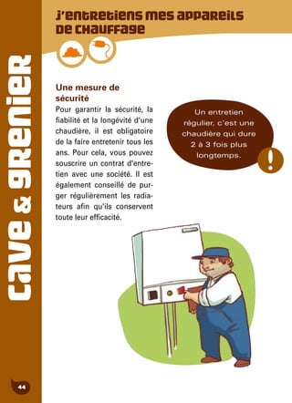 CAVE&GRENIER
44
Une mesure de
sécurité
Pour garantir la sécurité, la
fiabilité et la longévité d'une
chaudière, il est obligatoire
de la faire entretenir tous les
ans. Pour cela, vous pouvez
souscrire un contrat d'entre-
tien avec une société. Il est
également conseillé de pur-
ger régulièrement les radia-
teurs afin qu'ils conservent
toute leur efficacité.
J’entretiensmesappareils
dechauffage
Un entretien
régulier, c'est une
chaudière qui dure
2 à 3 fois plus
longtemps.
 