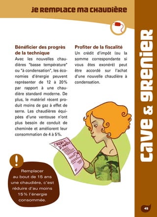 CAVE&GRENIER
45
Bénéficier des progrès
de la technique
Avec les nouvelles chau-
dières "basse température"
ou "à condensation", les éco-
nomies d’énergie peuvent
représenter de 12 à 20 %
par rapport à une chau-
dière standard moderne. De
plus, le matériel récent pro-
duit moins de gaz à effet de
serre. Les chaudières équi-
pées d'une ventouse n'ont
plus besoin de conduit de
cheminée et améliorent leur
consommation de 4 à 5 %.
Profiter de la fiscalité
Un crédit d'impôt (ou la
somme correspondante si
vous êtes exonéré) peut
être accordé sur l'achat
d'une nouvelle chaudière à
condensation.
Jeremplacemachaudière
Remplacer
au bout de 15 ans
une chaudière, c’est
réduire d’au moins
15 % l’énergie
consommée.
 