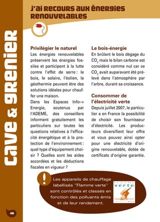 CAVE&GRENIER
46
J’airecoursauxénergies
renouvelables
Privilégier le naturel
Les énergies renouvelables
préservent les énergies fos-
siles et participent à la lutte
contre l’effet de serre : le
bois, le solaire, l’éolien, la
géothermie peuvent être des
solutions idéales pour chauf-
fer une maison.
Dans les Espaces Info–>
Energie, soutenus par
l'ADEME, des conseillers
informent gratuitement les
particuliers sur toutes les
questions relatives à l'effica-
cité énergétique et à la pro-
tection de l'environnement :
quel type d'équipement choi-
sir ? Quelles sont les aides
accordées et les déductions
fiscales en vigueur ?
Le bois-énergie
En brûlant le bois dégage du
CO2
mais le bilan carbone est
considéré comme nul car ce
CO2
avait auparavant été pré-
levé dans l’atmosphère par
l’arbre, durant sa croissance.
Consommer de
l’électricité verte
Depuis juillet 2007, le particu-
lier a en France la possibilité
de choisir son fournisseur
d’électricité. Les produc-
teurs diversifient leur offre
et vous pouvez ainsi opter
pour une électricité d’ori-
gine renouvelable, dotée de
certificats d’origine garantie.
Les appareils de chauffage
labellisés "Flamme verte"
sont contrôlés et classés en
fonction des polluants émis
et de leur rendement.
 