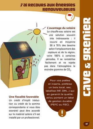 CAVE&GRENIER
47
L’avantage du solaire
Le chauffe-eau solaire est
une solution souvent
très intéressante : il
couvre en moyenne
50 à 70 % des besoins
selon l'emplacement des
capteurs et de la région,
voire 100 % à certaines
périodes. Il se rentabilise
facilement et ne rejette
pas dans l'atmosphère le
moindre gramme de CO2
.
Pour vos poêles
et inserts, préférez
un bois local, sec,
labellisé (NF, DIN…) qui
en garantit la qualité,
et/ou portant un label
de gestion durable
(PEFC ou FSC).
J’airecoursauxénergies
renouvelables
Une fiscalité favorable
Un crédit d'impôt (réduc-
tion ou crédit de la somme
correspondante si vous êtes
exonéré) peut être accordé
sur le matériel solaire s'il est
installé par un professionnel.
 
