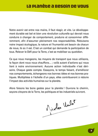 3
Laplanèteabesoindevous
Notre avenir est entre nos mains, il faut réagir, et vite. Le développe-
ment durable est bel et bien une révolution culturelle qui devrait nous
conduire à changer de comportement, produire et consommer diffé-
remment, afin d’assumer pleinement nos responsabilités. Réduisons
notre impact écologique, la nature et l’humanité ont besoin de chacun
de nous, là où il est. C’est un combat qui demande la participation de
tous. Relever le Défi pour la Terre, c’est se mobiliser au quotidien.
Ce que nous mangeons, les moyens de transport que nous utilisons,
la façon dont nous nous chauffons… ; voilà autant d’actions qui nous
lient à notre environnement. Aucune action individuelle n’est déri-
soire. Chaque geste compte. Essayons, le temps faisant, d’améliorer
nos comportements, échangeons nos bonnes idées et nos bonnes pra-
tiques. Multipliées à l’échelle d’un pays, elles contribueront à réduire
l’impact des activités humaines sur la planète.
Alors faisons les bons gestes pour la planète ! Ouvrons le chemin,
soyons citoyens de la Terre, les politiques et les industriels suivront.
 