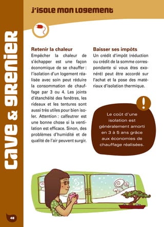 CAVE&GRENIER
48
Retenir la chaleur
Empêcher la chaleur de
s’échapper est une façon
économique de se chauffer :
l’isolation d’un logement réa-
lisée avec soin peut réduire
la consommation de chauf-
fage par 3 ou 4. Les joints
d’étanchéité des fenêtres, les
rideaux et les tentures sont
aussi très utiles pour bien iso-
ler. Attention : calfeutrer est
une bonne chose si la venti-
lation est efficace. Sinon, des
problèmes d’humidité et de
qualité de l’air peuvent surgir.
Baisser ses impôts
Un crédit d'impôt (réduction
ou crédit de la somme corres-
pondante si vous êtes exo-
néré) peut être accordé sur
l'achat et la pose des maté-
riaux d'isolation thermique.
J’isolemonlogement
Le coût d'une
isolation est
généralement amorti
en 3 à 5 ans grâce
aux économies de
chauffage réalisées.
 