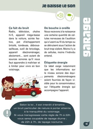 GARAGE
51
Jebaisseleson
Ça fait du bruit
Radio, télévision, chaîne
hi-fi, appareil méga-basse
dans la voiture, soirée fes-
tive, pot d’échappement
bricolé, tondeuse, débrous-
sailleuse, outil de bricolage,
appareil électroménager,
aboiement… sont autant de
sources sonores qu’il nous
faut apprendre à maîtriser et
à limiter pour vivre en bon
voisinage.
Selon la loi , il est interdit d’émettre
un bruit particulier de nature à porter atteinte
à la tranquillité du voisinage.
Si vous transgressez cette règle de 7h à 22h
vous serez coupable de tapage diurne ;
de 22h à 7h, de tapage nocturne.
De bouche à oreille
Nous recevons à la naissance
une certaine quantité de cel-
lules nerveuses de l’audition
qui s’usent au fil du temps ou
se détruisent sous l’action de
bruit trop violent. Moins il y a
de cellules, moins l’individu
entend.
Étiquette énergie
Ce label exige notamment
que les informations sur
le niveau sonore des équi-
pements électroménagers
soient fournies de façon vi-
sible pour le consommateur,
sur l’étiquette énergie qui
accompagne l’appareil.
 