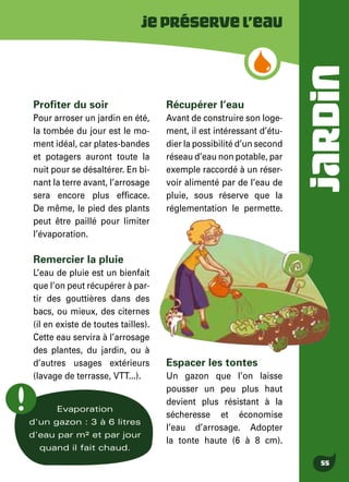 JARDIN
55
Jepréservel’eau
Evaporation
d'un gazon : 3 à 6 litres
d'eau par m² et par jour
quand il fait chaud.
Profiter du soir
Pour arroser un jardin en été,
la tombée du jour est le mo-
ment idéal, car plates-bandes
et potagers auront toute la
nuit pour se désaltérer. En bi-
nant la terre avant, l’arrosage
sera encore plus efficace.
De même, le pied des plants
peut être paillé pour limiter
l’évaporation.
Remercier la pluie
L’eau de pluie est un bienfait
que l’on peut récupérer à par-
tir des gouttières dans des
bacs, ou mieux, des citernes
(il en existe de toutes tailles).
Cette eau servira à l’arrosage
des plantes, du jardin, ou à
d’autres usages extérieurs
(lavage de terrasse, VTT...).
Récupérer l’eau
Avant de construire son loge-
ment, il est intéressant d’étu-
dier la possibilité d’un second
réseau d’eau non potable, par
exemple raccordé à un réser-
voir alimenté par de l’eau de
pluie, sous réserve que la
réglementation le permette.
Espacer les tontes
Un gazon que l’on laisse
pousser un peu plus haut
devient plus résistant à la
sécheresse et économise
l’eau d’arrosage. Adopter
la tonte haute (6 à 8 cm).
 