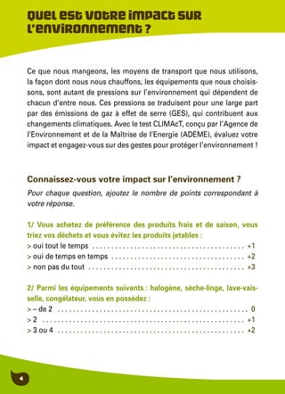 4
Ce que nous mangeons, les moyens de transport que nous utilisons,
la façon dont nous nous chauffons, les équipements que nous choisis-
sons, sont autant de pressions sur l’environnement qui dépendent de
chacun d’entre nous. Ces pressions se traduisent pour une large part
par des émissions de gaz à effet de serre (GES), qui contribuent aux
changements climatiques. Avec le test CLIMAcT, conçu par l’Agence de
l’Environnement et de la Maîtrise de l’Energie (ADEME), évaluez votre
impact et engagez-vous sur des gestes pour protéger l’environnement !
Quelestvotreimpactsur
l’environnement?
Connaissez-vous votre impact sur l’environnement ?
Pour chaque question, ajoutez le nombre de points correspondant à
votre réponse.
1/ Vous achetez de préférence des produits frais et de saison, vous
triez vos déchets et vous évitez les produits jetables :
> oui tout le temps . . . . . . . . . . . . . . . . . . . . . . . . . . . . . . . . . . . . . . . . +1
> oui de temps en temps . . . . . . . . . . . . . . . . . . . . . . . . . . . . . . . . . . . +2
> non pas du tout . . . . . . . . . . . . . . . . . . . . . . . . . . . . . . . . . . . . . . . . . . +3
2/ Parmi les équipements suivants : halogène, sèche-linge, lave-vais-
selle, congélateur, vous en possédez :
> – de 2 . . . . . . . . . . . . . . . . . . . . . . . . . . . . . . . . . . . . . . . . . . . . . . . . . . . 0
> 2 . . . . . . . . . . . . . . . . . . . . . . . . . . . . . . . . . . . . . . . . . . . . . . . . . . . . . . +1
> 3 ou 4 . . . . . . . . . . . . . . . . . . . . . . . . . . . . . . . . . . . . . . . . . . . . . . . . . +2
 