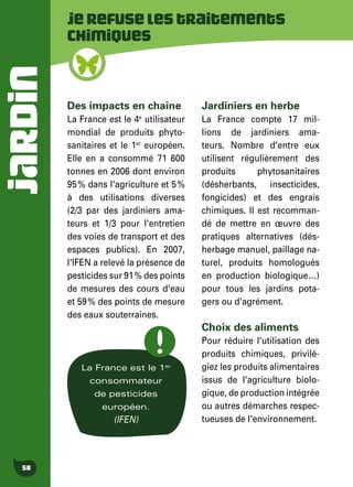JARDIN
58
Jerefuselestraitements
chimiques
Des impacts en chaîne
La France est le 4e
utilisateur
mondial de produits phyto-
sanitaires et le 1er
européen.
Elle en a consommé 71 600
tonnes en 2006 dont environ
95 % dans l'agriculture et 5 %
à des utilisations diverses
(2/3 par des jardiniers ama-
teurs et 1/3 pour l'entretien
des voies de transport et des
espaces publics). En 2007,
l'IFEN a relevé la présence de
pesticides sur 91 % des points
de mesures des cours d'eau
et 59 % des points de mesure
des eaux souterraines.
Jardiniers en herbe
La France compte 17 mil-
lions de jardiniers ama-
teurs. Nombre d'entre eux
utilisent régulièrement des
produits phytosanitaires
(désherbants, insecticides,
fongicides) et des engrais
chimiques. Il est recomman-
dé de mettre en œuvre des
pratiques alternatives (dés-
herbage manuel, paillage na-
turel, produits homologués
en production biologique…)
pour tous les jardins pota-
gers ou d'agrément.
Choix des aliments
Pour réduire l'utilisation des
produits chimiques, privilé-
giez les produits alimentaires
issus de l'agriculture biolo-
gique, de production intégrée
ou autres démarches respec-
tueuses de l'environnement.
La France est le 1er
consommateur
de pesticides
européen.
(IFEN)
 
