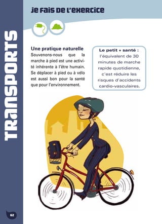 TRANSPORTS
62
Une pratique naturelle
Souvenons-nous que la
marche à pied est une activi-
té inhérente à l’être humain.
Se déplacer à pied ou à vélo
est aussi bon pour la santé
que pour l’environnement.
Jefaisdel’exercice
Le petit + santé :
l'équivalent de 30
minutes de marche
rapide quotidienne,
c'est réduire les
risques d'accidents
cardio-vasculaires.
 
