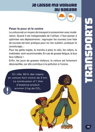 TRANSPORTS
65
En ville, 50 % des trajets
en voiture font moins de 3 km.
La combustion d’1 litre
d’essence produit
environ 2 kg de CO2
.
Peser le pour et le contre
La voiture est un moyen de transport à consommer avec modé-
ration. Quand il est indispensable de l’utiliser, il faut penser à
optimiser ses déplacements : regrouper les courses (une liste
de courses est bien pratique pour ne rien oublier), pratiquer le
covoiturage…
Pour les petits trajets, la marche à pied, le vélo, les rollers, la
trottinette, sont recommandés. En cas de grosse fatigue, le bus
fera l’affaire !
Enfin, les jours de grosses chaleurs, la voiture est fortement
déconseillée, car elle contribue à la pollution à l’ozone.
Jelaissemavoiture
augarage
 
