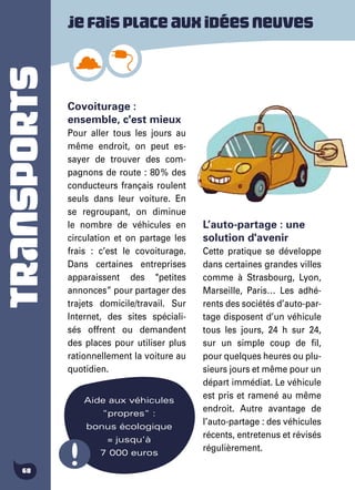 TRANSPORTS
68
Covoiturage :
ensemble, c'est mieux
Pour aller tous les jours au
même endroit, on peut es-
sayer de trouver des com-
pagnons de route : 80 % des
conducteurs français roulent
seuls dans leur voiture. En
se regroupant, on diminue
le nombre de véhicules en
circulation et on partage les
frais : c’est le covoiturage.
Dans certaines entreprises
apparaissent des "petites
annonces” pour partager des
trajets domicile/travail. Sur
Internet, des sites spéciali-
sés offrent ou demandent
des places pour utiliser plus
rationnellement la voiture au
quotidien.
L’auto-partage : une
solution d'avenir
Cette pratique se développe
dans certaines grandes villes
comme à Strasbourg, Lyon,
Marseille, Paris… Les adhé-
rents des sociétés d’auto-par-
tage disposent d’un véhicule
tous les jours, 24 h sur 24,
sur un simple coup de fil,
pour quelques heures ou plu-
sieurs jours et même pour un
départ immédiat. Le véhicule
est pris et ramené au même
endroit. Autre avantage de
l’auto-partage : des véhicules
récents, entretenus et révisés
régulièrement.
Aide aux véhicules
"propres" :
bonus écologique
= jusqu’à
7 000 euros
Jefaisplaceauxidéesneuves
 