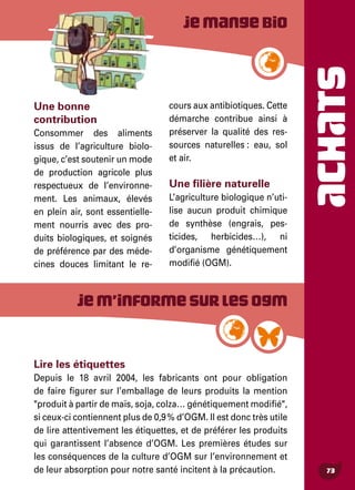 ACHATS
73
Lire les étiquettes
Depuis le 18 avril 2004, les fabricants ont pour obligation
de faire figurer sur l’emballage de leurs produits la mention
"produit à partir de maïs, soja, colza… génétiquement modifié",
si ceux-ci contiennent plus de 0,9 % d’OGM. Il est donc très utile
de lire attentivement les étiquettes, et de préférer les produits
qui garantissent l’absence d’OGM. Les premières études sur
les conséquences de la culture d’OGM sur l’environnement et
de leur absorption pour notre santé incitent à la précaution.
Une bonne
contribution
Consommer des aliments
issus de l’agriculture biolo-
gique, c’est soutenir un mode
de production agricole plus
respectueux de l’environne-
ment. Les animaux, élevés
en plein air, sont essentielle-
ment nourris avec des pro-
duits biologiques, et soignés
de préférence par des méde-
cines douces limitant le re-
cours aux antibiotiques. Cette
démarche contribue ainsi à
préserver la qualité des res-
sources naturelles : eau, sol
et air.
Une filière naturelle
L’agriculture biologique n’uti-
lise aucun produit chimique
de synthèse (engrais, pes-
ticides, herbicides…), ni
d’organisme génétiquement
modifié (OGM).
Jemangebio
Jem’informesurlesOGM
 