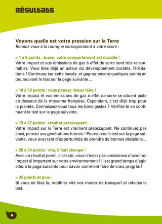 6
Voyons quelle est votre pression sur la Terre
Rendez-vous à la rubrique correspondant à votre score :
> 1 à 9 points : bravo, votre comportement est durable !
Votre impact et vos émissions de gaz à effet de serre sont très raison-
nables. Vous êtes déjà un acteur du développement durable, félicita-
tions ! Continuez sur cette lancée, et gagnez encore quelques points en
poursuivant le test sur la page suivante…
> 10 à 18 points : vous pouvez mieux faire !
Votre impact et vos émissions de gaz à effet de serre se situent juste
en dessous de la moyenne française. Cependant, c’est déjà trop pour
la planète. Connaissez-vous tous les bons gestes ? Vérifiez-le en conti-
nuant le test sur la page suivante.
> 19 à 27 points : résultat préoccupant…
Votre impact sur la Terre est vraiment préoccupant. Ne continuez pas
ainsi, pensez aux générations futures ! Poursuivez le test sur la page sui-
vante, vous avez tant d’opportunités de prendre de bonnes décisions…
> 28 à 34 points : vite, il faut changer !
Avec un résultat pareil, c’est sûr, vous n’aviez pas conscience d’avoir un
impact si important sur votre environnement ! Il est grand temps d’agir,
allez à la page suivante pour savoir comment faire de vrais progrès !
> 35 points et plus :
Si vous en êtes là, modifiez vite vos modes de transport et refaites le
test.
Résultats
 