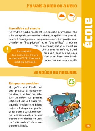 ÉCOLE
85
Une affaire qui marche
Se rendre à pied à l’école est une agréable promenade : elle
a l’avantage de détendre les enfants, ce qui les rend plus ré-
ceptifs à l’enseignement. Les parents peuvent en profiter pour
organiser un "bus pédestre" ou un "bus cycliste" : à tour de
rôle, ils accompagnent et prennent en
charge tous les enfants, à pied
ou à vélo. Tous ces exercices
sont aussi bons pour l’envi-
ronnement que pour la santé.
J’yvaisàpiedouàvélo
La majorité
des écoles se trouve
à moins d’1/4 d’heure à
pied du domicile.
Jegoûteaunaturel
Éduquer au quotidien
Un goûter pour l’école doit
être pratique à transporter.
Pourtant, il ne faut pas habi-
tuer un enfant aux produits
jetables. Il est tout aussi pra-
tique de remplacer une brique
de jus de fruits par une gourde,
et des biscuits conditionnés en
portions individuelles par des
biscuits conditionnés en vrac,
ou "faits maison" dans une
boîte réutilisable.
 