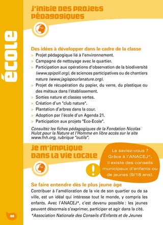 ÉCOLE
88
Des idées à développer dans le cadre de la classe
>	 Projet pédagogique lié à l’environnement.
>	 Campagne de nettoyage avec le quartier.
>	 Participation aux opérations d'observation de la biodiversité
(www.spipoll.org), de sciences participatives ou de chantiers
nature (www.jagispourlanature.org).
>	 Projet de récupération du papier, du verre, du plastique ou
des métaux dans l'établissement.
>	 Sorties nature et classes vertes.
>	 Création d’un "club nature".
>	 Plantation d’arbres dans la cour.
>	 Adoption par l’école d’un Agenda 21.
>	 Participation aux projets "Eco-Ecole".
Consultez les fiches pédagogiques de la Fondation Nicolas
Hulot pour la Nature et l'Homme en libre accès sur le site
www.fnh.org, rubrique "outils".
Se faire entendre dès le plus jeune âge
Contribuer à l’amélioration de la vie de son quartier ou de sa
ville, est un idéal qui intéresse tout le monde, y compris les
enfants. Avec l’ANACEJ*, c’est devenu possible : les jeunes
peuvent désormais s’exprimer, participer et agir dans la cité.
*Association Nationale des Conseils d’Enfants et de Jeunes
J’initiedesprojets
pédagogiques
Jem’implique
danslavielocale
Le saviez-vous ?
Grâce à l’ANACEJ*,
il existe des conseils
municipaux d’enfants ou
de jeunes (9/18 ans).
 